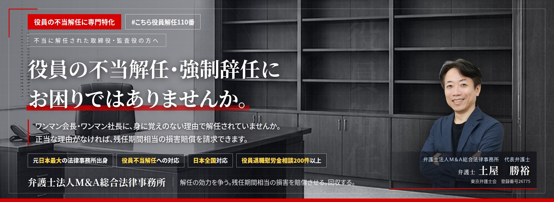 役員の不当解任に専門特化。役員の不当解任・強制辞任にお困りではありませんか。　ワンマン会長・ワンマン社長に、身に覚えのない理由で解任されていませんか。正当な理由がなければ、残任期間相当の損害賠償を請求できます。　役員退職慰労金相談200件以上。　弁護士法人Ｍ＆Ａ総合法律事務所　代表弁護士　土屋勝裕（東京弁護士会　登録番号26775）