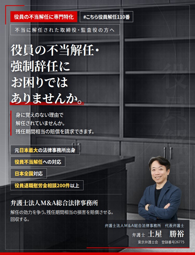 役員の不当解任に専門特化。役員の不当解任・強制辞任にお困りではありませんか。　ワンマン会長・ワンマン社長に、身に覚えのない理由で解任されていませんか。正当な理由がなければ、残任期間相当の損害賠償を請求できます。　役員退職慰労金相談200件以上。　弁護士法人Ｍ＆Ａ総合法律事務所　代表弁護士　土屋勝裕（東京弁護士会　登録番号26775）